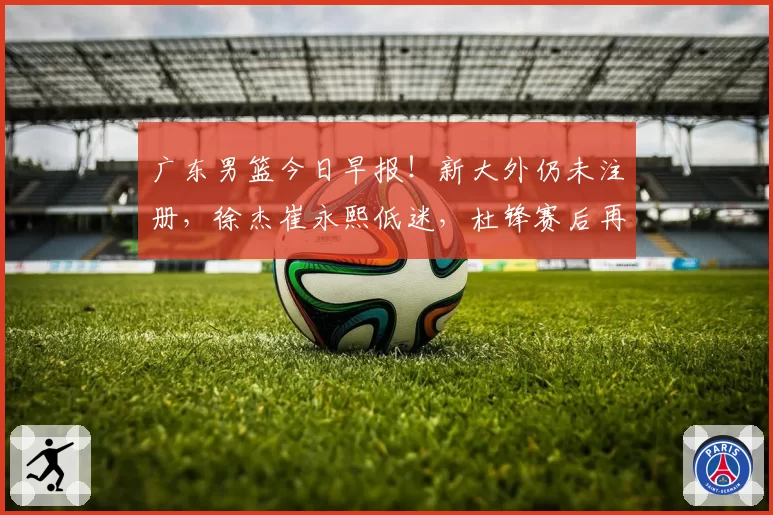 广东男篮今日早报！新大外仍未注册，徐杰崔永熙低迷，杜锋赛后再次甩锅
