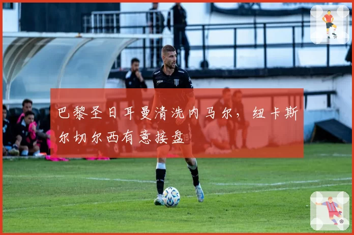 巴黎圣日耳曼清洗内马尔,纽卡斯尔切尔西有意接盘