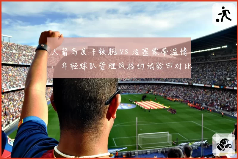 火箭乌度卡铁腕 vs 活塞蒙蒂温情,年轻球队管理风格的试验田对比