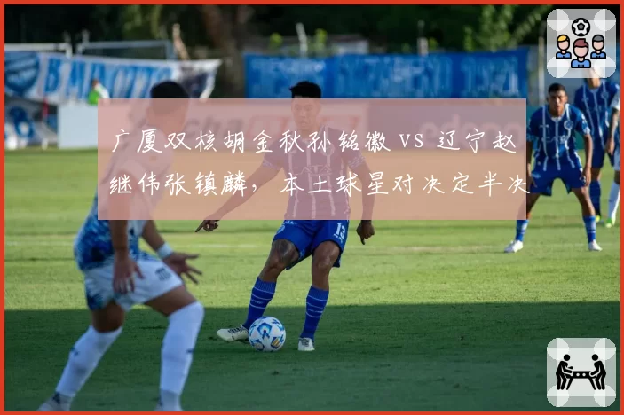 广厦双核胡金秋孙铭徽 vs 辽宁赵继伟张镇麟,本土球星对决定半决赛走势