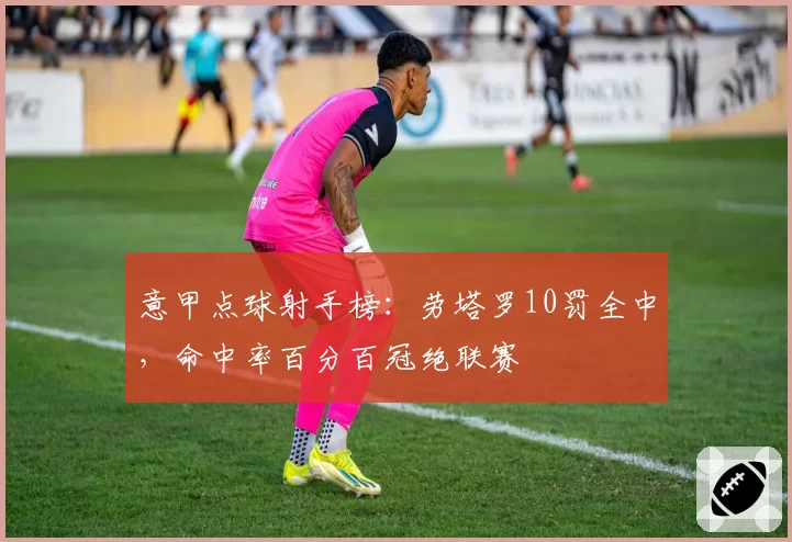 意甲点球射手榜:劳塔罗10罚全中,命中率百分百冠绝联赛