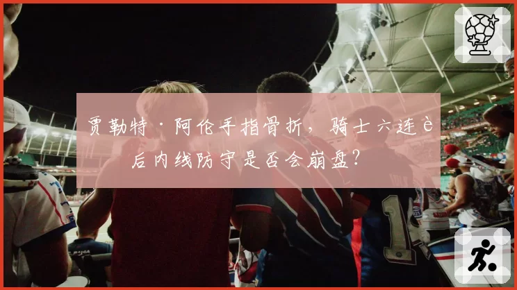 贾勒特·阿伦手指骨折,骑士六连胜后内线防守是否会崩盘?