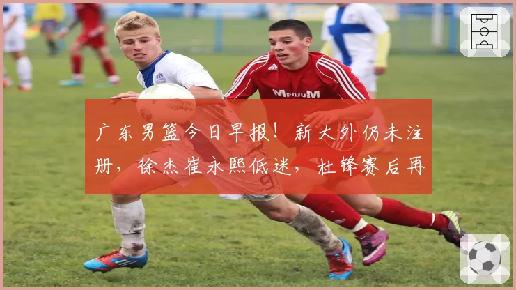 广东男篮今日早报！新大外仍未注册，徐杰崔永熙低迷，杜锋赛后再次甩锅