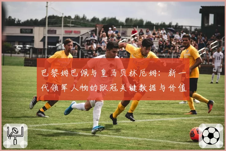 巴黎姆巴佩与皇马贝林厄姆:新一代领军人物的欧冠关键数据与价值对比