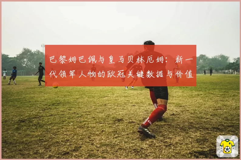 巴黎姆巴佩与皇马贝林厄姆:新一代领军人物的欧冠关键数据与价值对比