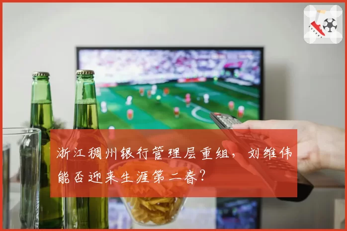 浙江稠州银行管理层重组,刘维伟能否迎来生涯第二春?