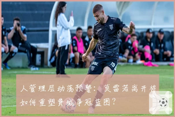 人管理层动荡预警：莫雷若离开将如何重塑费城争冠蓝图？