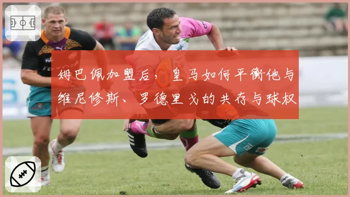 姆巴佩加盟后,皇马如何平衡他与维尼修斯、罗德里戈的共存与球权分配?