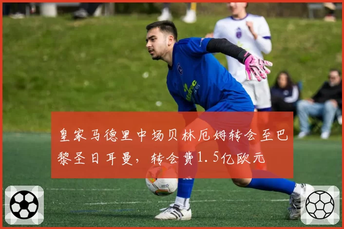 皇家马德里中场贝林厄姆转会至巴黎圣日耳曼,转会费1.5亿欧元