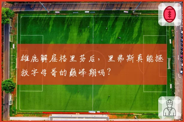 雄鹿解雇格里芬后,里弗斯真能拯救字母哥的巅峰期吗?