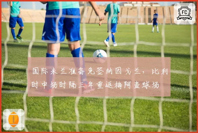 国际米兰准备免签纳因戈兰,比利时中场时隔三年重返梅阿查球场