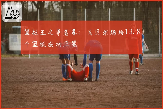 篮板王之争落幕：戈贝尔场均13.8个篮板成功卫冕