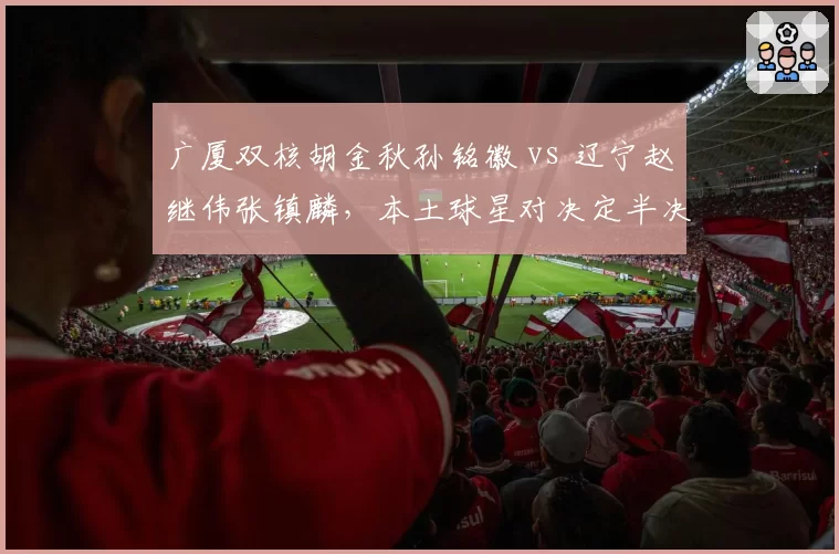广厦双核胡金秋孙铭徽 vs 辽宁赵继伟张镇麟,本土球星对决定半决赛走势