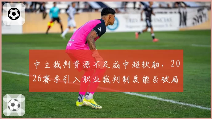 中立裁判资源不足成中超软肋,2026赛季引入职业裁判制度能否破局?