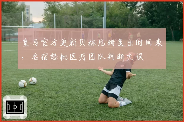 皇马官方更新贝林厄姆复出时间表,名宿怒批医疗团队判断失误