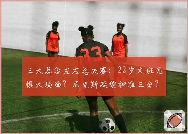 三大悬念左右总决赛:22岁文班无惧大场面?尼克斯延续神准三分?