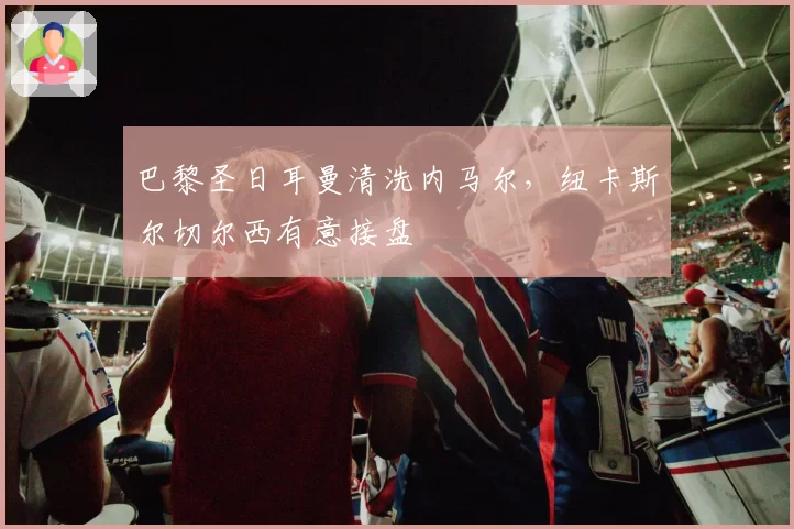 巴黎圣日耳曼清洗内马尔,纽卡斯尔切尔西有意接盘