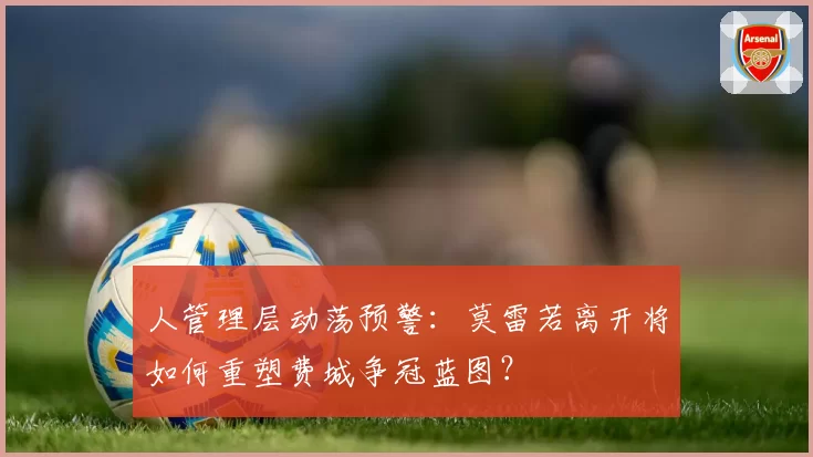 人管理层动荡预警：莫雷若离开将如何重塑费城争冠蓝图？