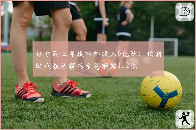 切尔西三年换四帅投入6亿欧:伯利时代教练解约金总额超1.2亿