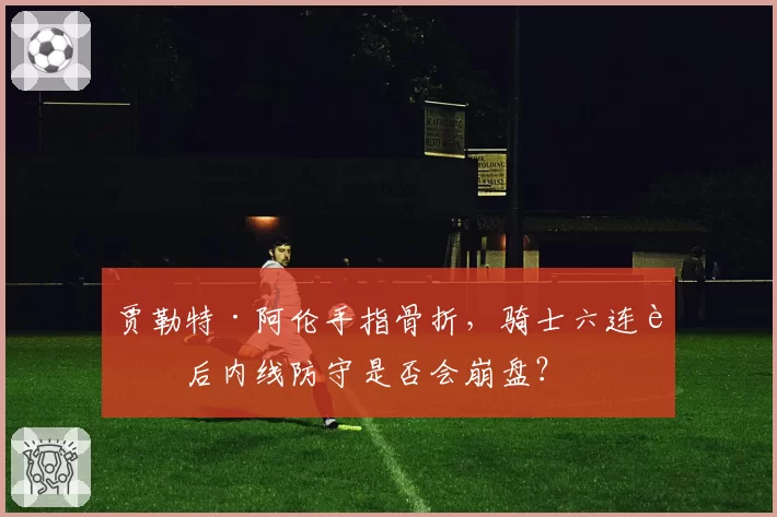 贾勒特·阿伦手指骨折,骑士六连胜后内线防守是否会崩盘?