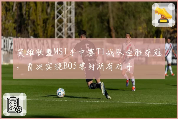 英雄联盟MSI季中赛T1战队全胜夺冠，首次实现BO5零封所有对手