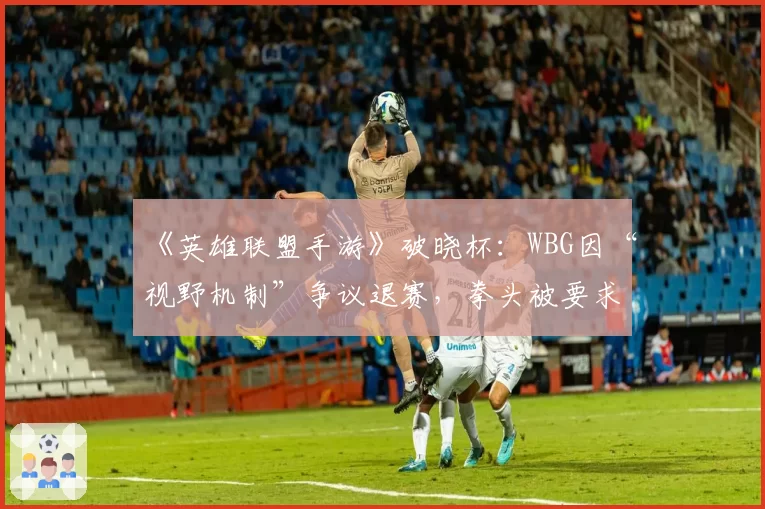 《英雄联盟手游》破晓杯:WBG因“视野机制”争议退赛,拳头被要求统一规则