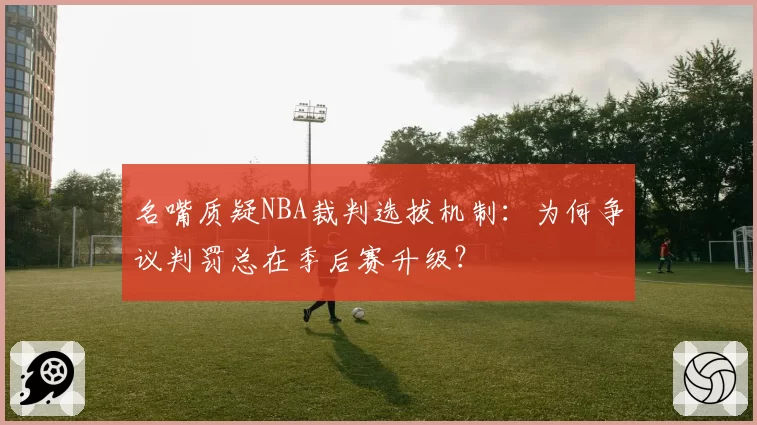 名嘴质疑NBA裁判选拔机制:为何争议判罚总在季后赛升级?