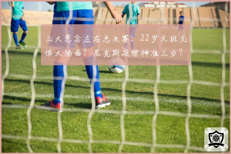 三大悬念左右总决赛:22岁文班无惧大场面?尼克斯延续神准三分?