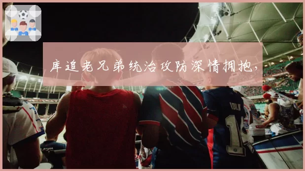 库追老兄弟统治攻防深情拥抱，