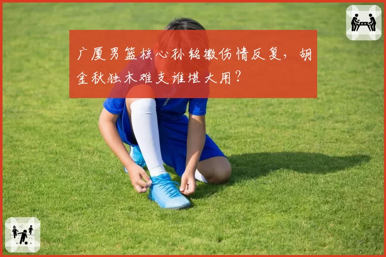 广厦男篮核心孙铭徽伤情反复，胡金秋独木难支谁堪大用？