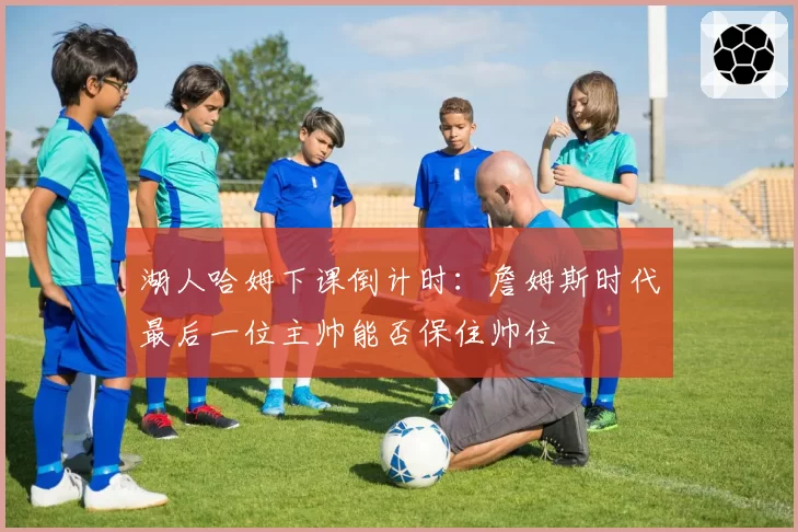 湖人哈姆下课倒计时:詹姆斯时代最后一位主帅能否保住帅位