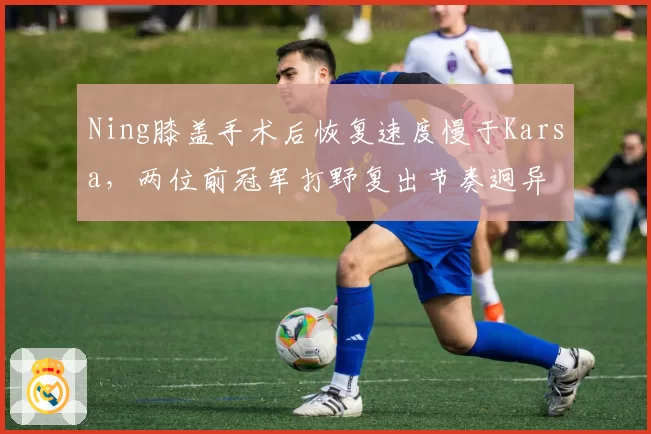 Ning膝盖手术后恢复速度慢于Karsa,两位前冠军打野复出节奏迥异