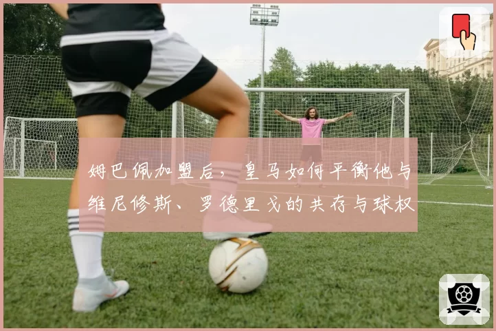 姆巴佩加盟后,皇马如何平衡他与维尼修斯、罗德里戈的共存与球权分配?