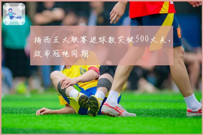 梅西五大联赛进球数突破500大关，效率冠绝同期