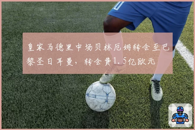 皇家马德里中场贝林厄姆转会至巴黎圣日耳曼,转会费1.5亿欧元