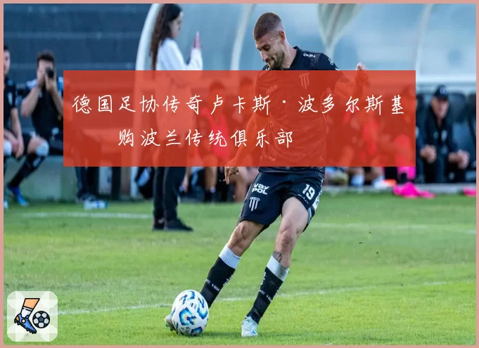 德国足协传奇卢卡斯·波多尔斯基收购波兰传统俱乐部