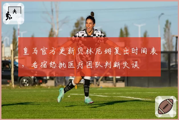 皇马官方更新贝林厄姆复出时间表，名宿怒批医疗团队判断失误