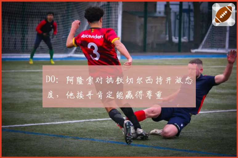 DO：阿隆索对执教切尔西持开放态度，他接手肯定能赢得尊重