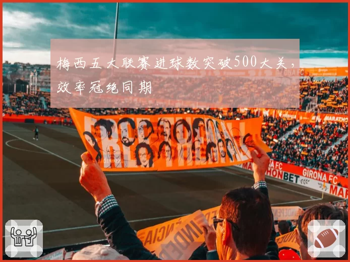 梅西五大联赛进球数突破500大关，效率冠绝同期